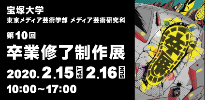宝塚大学　東京メディア芸術学部　メディア芸術研究科
第10回卒業修了制作展 2020年2月15日（土）・16日（日） 10：00～17：00