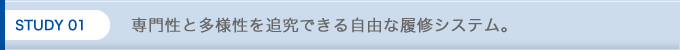 STUDY 01 専門性と多様性を追究できる自由な履修システム。