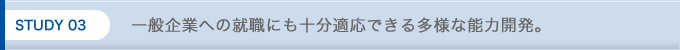 STUDY 03 一般就職にも十分適応できる多様な能力開発。