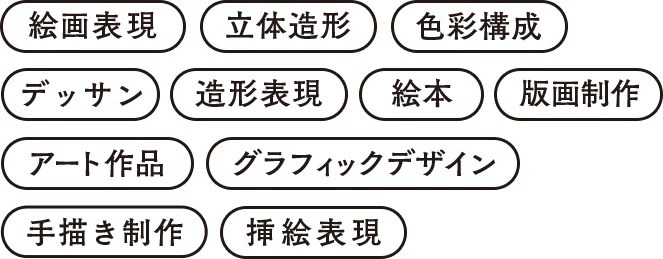 絵画表現 / 立体造形 / 色彩構成 / デッサン / 造形表現 / 絵本 / 版画制作 / アート作品 / グラフィックデザイン / 手描き制作 / 挿絵表現