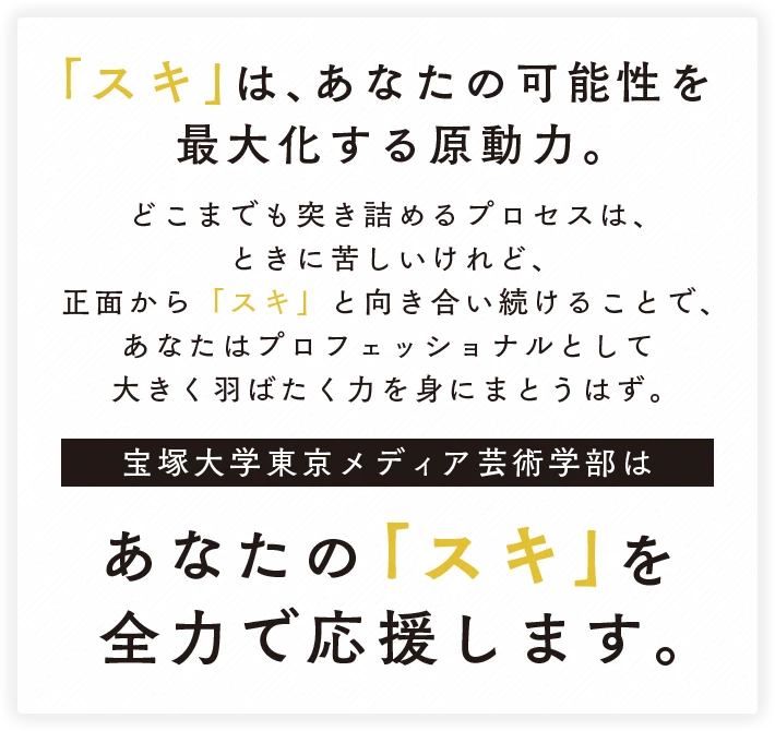 「スキ」は、あなたの可能性を最大化する原動力。どこまでも突き詰めるプロセスは、ときに苦しいけれど、正面から「スキ」と向き合い続けることで、あなたはプロフェッショナルとして大きく羽ばたく力を身にまとうはず。宝塚大学東京メディア芸術学部はあなたの「スキ」を全力で応援します。