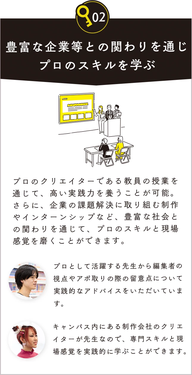 02 豊富な企業等との関わりを通じプロのスキルを学ぶ。プロのクリエイターである教員の授業を通じて、高い実践力を養うことが可能。さらに、企業の課題解決に取り組む制作やインターンシップなど、豊富な社会との関わりを通じて、プロのスキルと現場感覚を磨くことができます。プロとして活躍する先生から編集者の視点やアポ取りの際の留意点について実践的なアドバイスをいただいています。キャンパス内にある制作会社のクリエイターが先生なので、専門スキルと現場感覚を実践的に学ぶことができます。