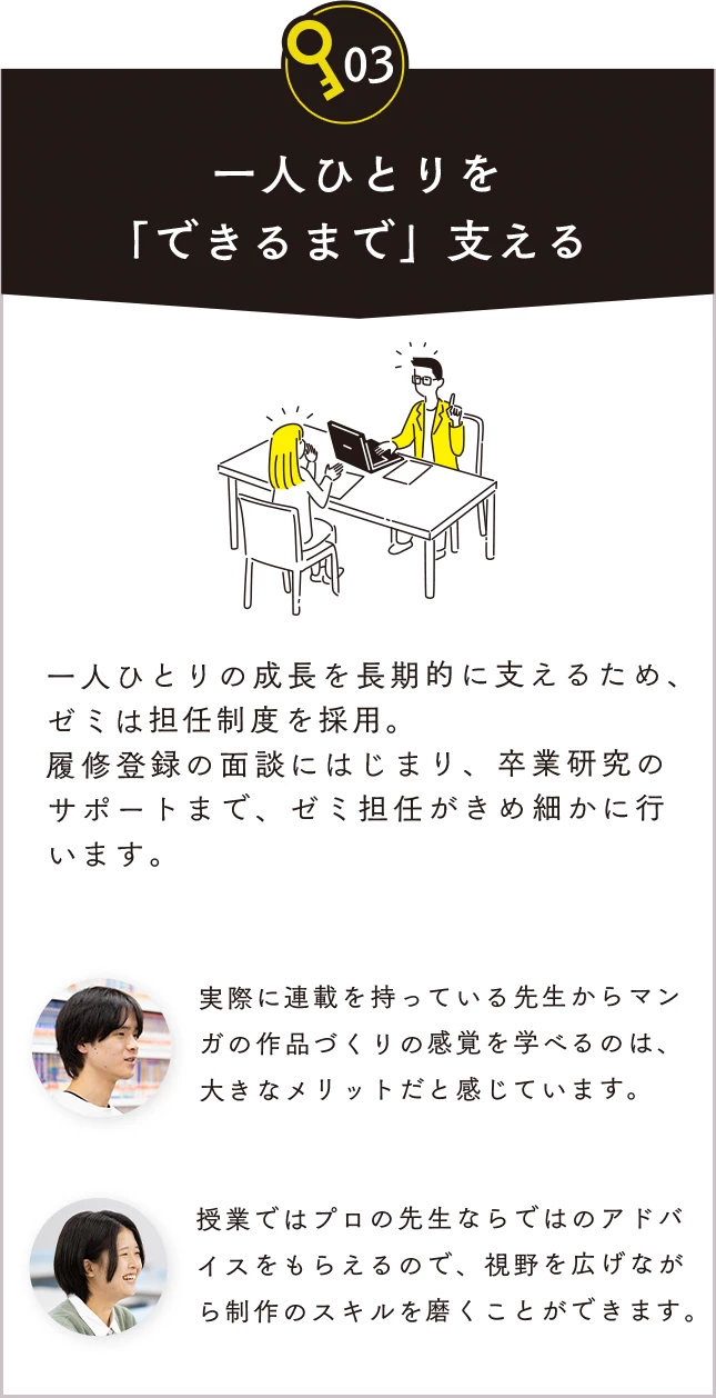 03 一人ひとりを「できるまで」支える。一人ひとりの成長を長期的に支えるため、ゼミは担任制度を採用。履修登録の面談にはじまり、卒業研究のサポートまで、ゼミ担任がきめ細かに行います。実際に連載を持っている先生からマンガの作品づくりの実際の感覚を学べるのは、大きなメリットだと感じています。授業ではプロの先生ならではのアドバイスをもらえるので、視野を広げながら制作のスキルを磨くことができます。