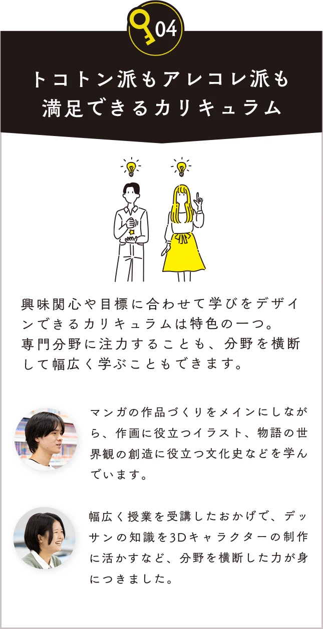 04 トコトン派もアレコレ派も満足できるカリキュラム。興味関心や目標に合わせて学びをデザインできるカリキュラムは特色の一つ。専門分野に注力することも、分野を横断して幅広く学ぶこともできます。マンガの作品づくりをメインにしながら、作画に役立つイラスト、物語の世界観の創造に役立つ文化史などを学んでいます。幅広く授業を受講したおかげで、デッサンの知識を3Dキャラクターの制作に活かすなど、分野を横断した力が身につきました。