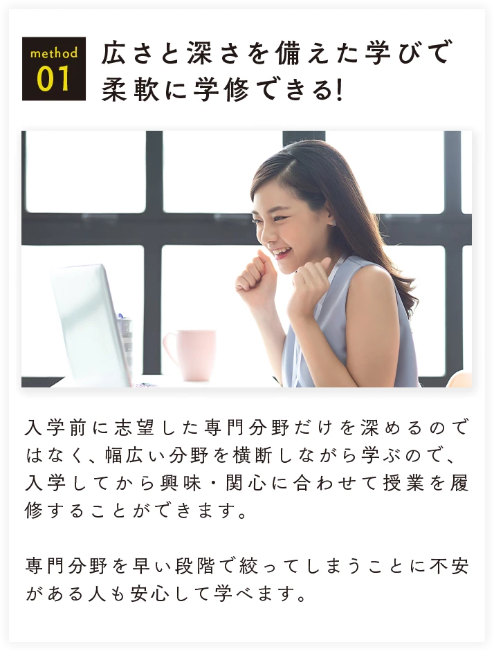method 01 広さと深さを備えた学びで柔軟に学修できる！ 入学前に志望した専門分野だけを深めるのではなく、幅広い分野を横断しながら学ぶので、入学してから興味・関心に合わせて授業を履修することができます。専門分野を早い段階で絞ってしまうことに不安がある人も安心して学べます。