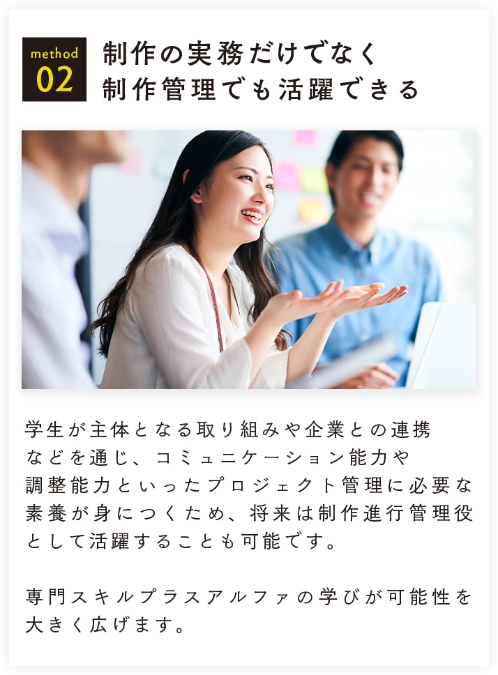 method 02 制作の実務だけでなく制作管理でも活躍できる 学生が主体となる取り組みや企業との連携などを通じ、コミュニケーション能力や調整能力といったプロジェクト管理に必要な素養が養われるため、将来は制作進行管理役として活躍することも可能です。専門スキルプラスアルファの学びが可能性を大きく広げます。