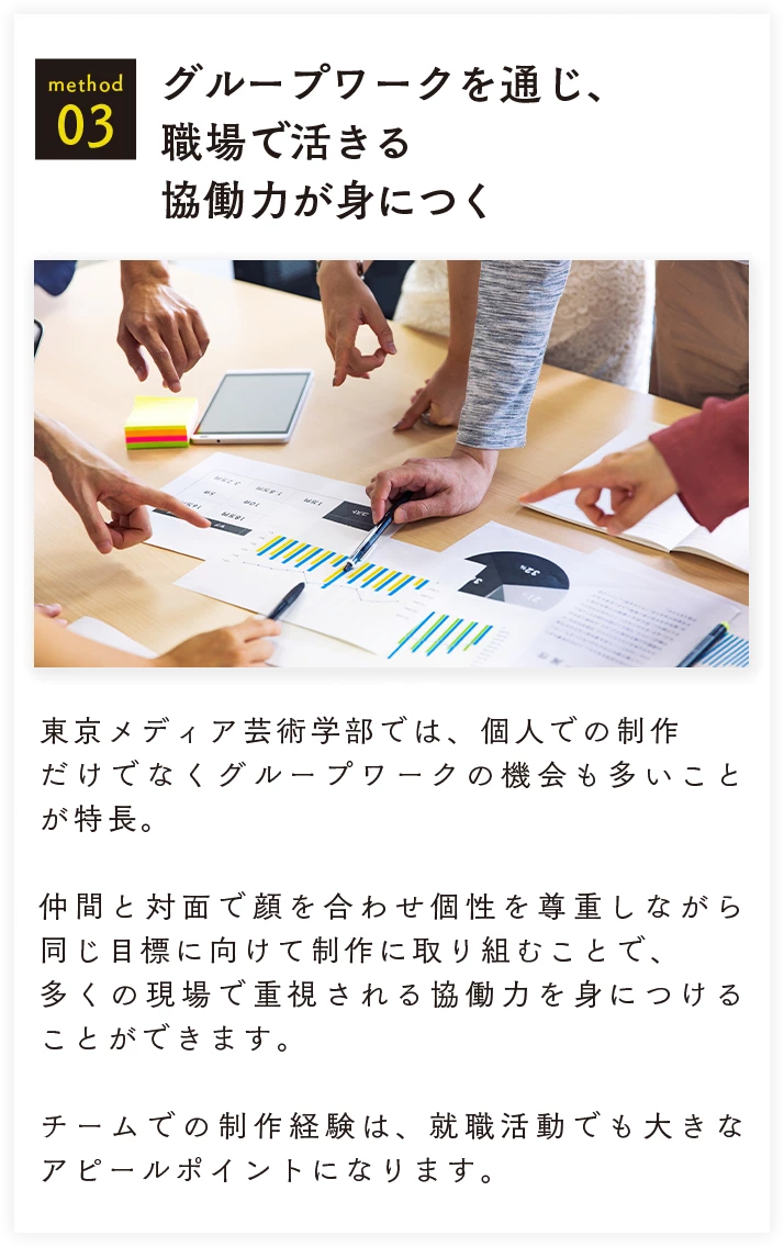 method 03 グループワークを通じ、職場で活きる協働力が身につく 東京メディア芸術学部では、個人での制作だけでなくグループワークの機会も多いことが特長。仲間と対面で顔を合わせ個性を尊重しながら同じ目標に向けて制作に取り組むことで、多くの現場で重視される協働力を身につけることができます。チームでの制作経験は、就職活動でも大きなアピールポイントになります。